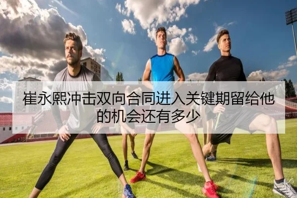 崔永熙冲击双向合同进入关键期留给他的机会还有多少